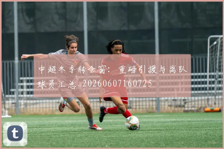 中超冬季转会窗:重磅引援与离队球员汇总_20260607160725