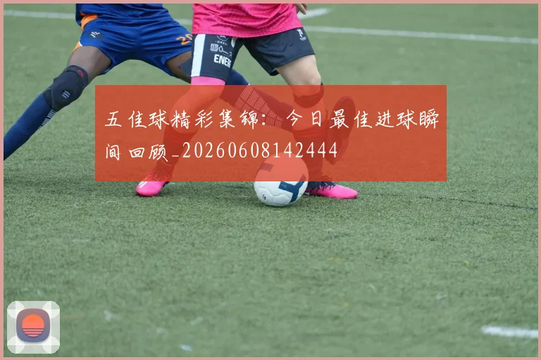 五佳球精彩集锦:今日最佳进球瞬间回顾_20260608142444