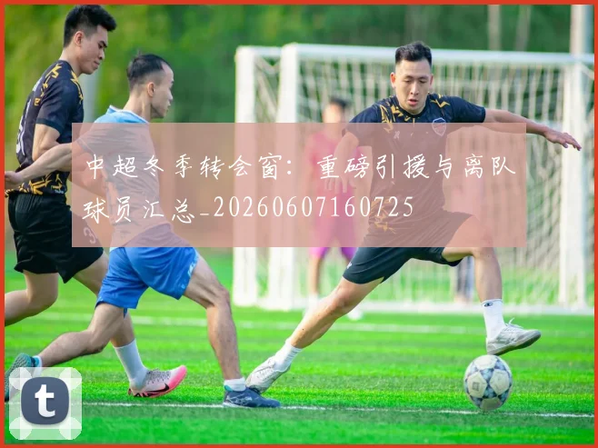 中超冬季转会窗:重磅引援与离队球员汇总_20260607160725