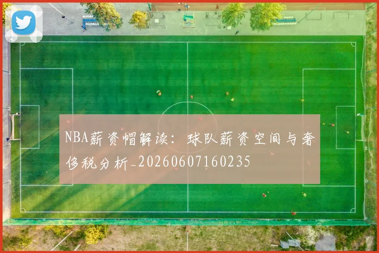 NBA薪资帽解读：球队薪资空间与奢侈税分析_20260607160235