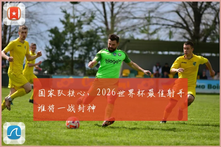 国家队核心，2026世界杯最佳射手谁将一战封神