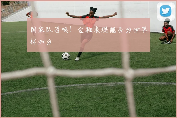 国家队召唤!金靴表现能否为世界杯加分