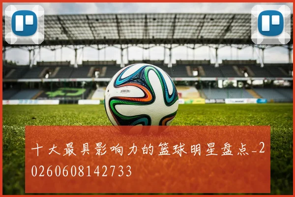 十大最具影响力的篮球明星盘点_20260608142733