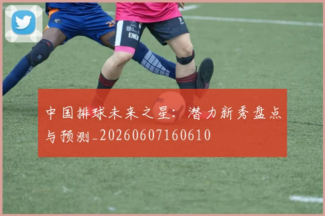 中国排球未来之星：潜力新秀盘点与预测_20260607160610